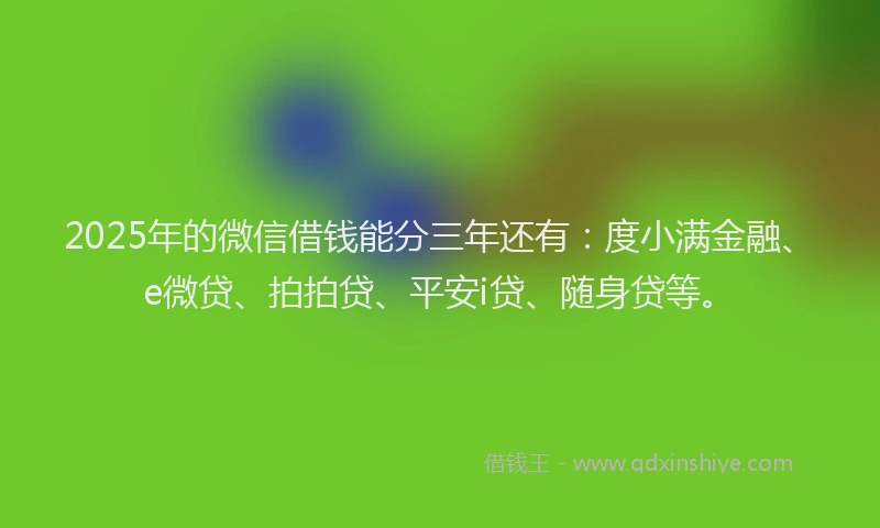 2025年的微信借钱能分三年还有：度小满金融、e微贷、拍拍贷、平安i贷、随身贷等。