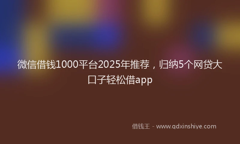 微信借钱1000平台2025年推荐，归纳5个网贷大口子轻松借app