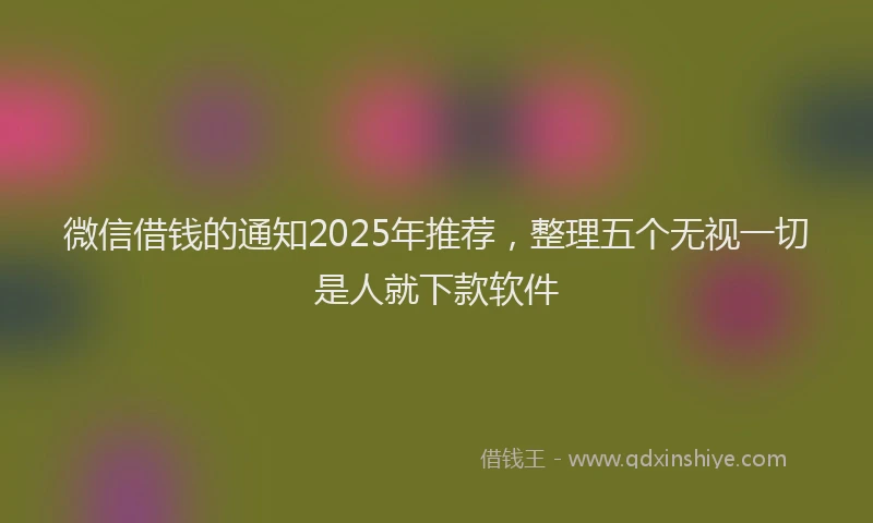 微信借钱的通知2025年推荐，整理五个无视一切是人就下款软件