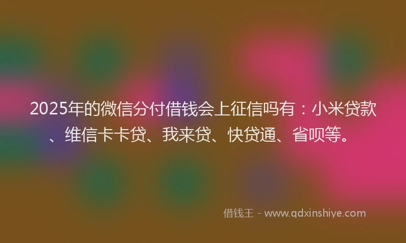 2025年的微信分付借钱会上征信吗有：小米贷款、维信卡卡贷、我来贷、快贷通、省呗等。