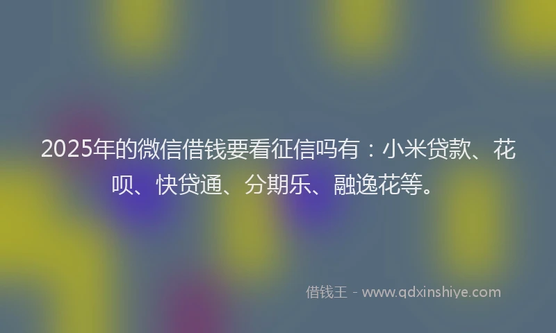 2025年的微信借钱要看征信吗有：小米贷款、花呗、快贷通、分期乐、融逸花等。