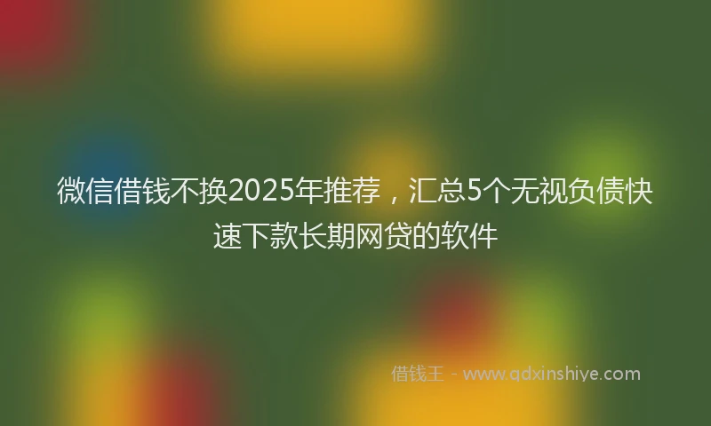 微信借钱不换2025年推荐，汇总5个无视负债快速下款长期网贷的软件