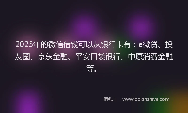 2025年的微信借钱可以从银行卡有：e微贷、投友圈、京东金融、平安口袋银行、中原消费金融等。