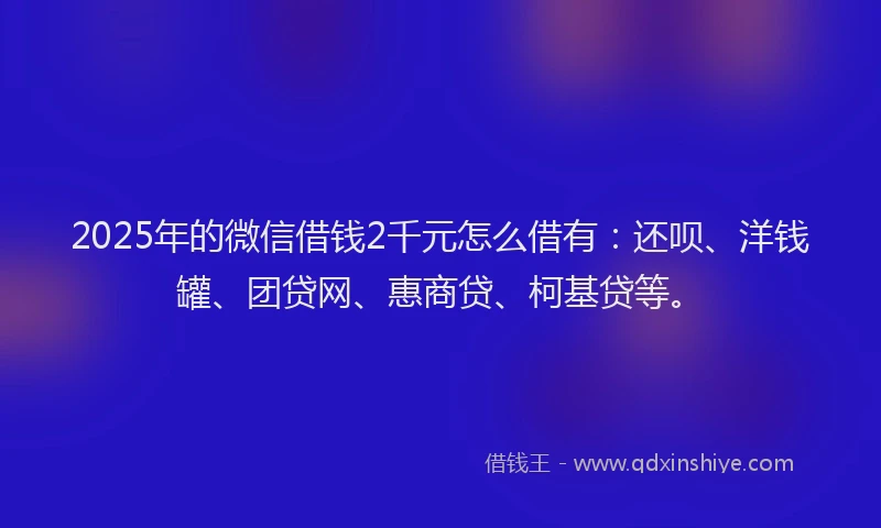 2025年的微信借钱2千元怎么借有：还呗、洋钱罐、团贷网、惠商贷、柯基贷等。
