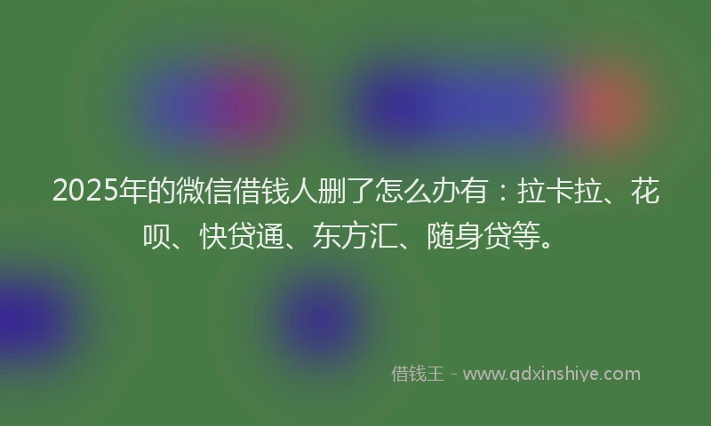 2025年的微信借钱人删了怎么办有：拉卡拉、花呗、快贷通、东方汇、随身贷等。