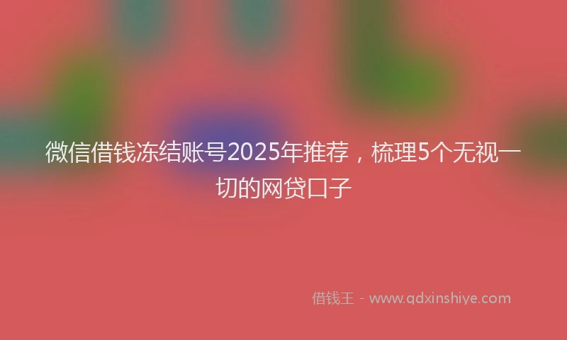 微信借钱冻结账号2025年推荐，梳理5个无视一切的网贷口子