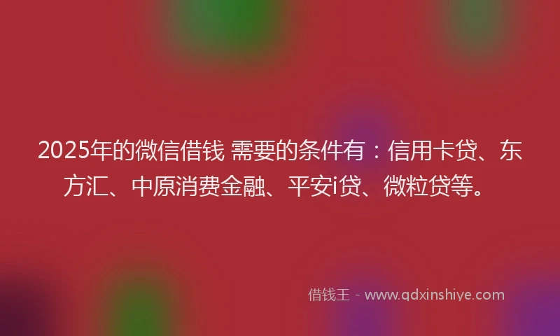 2025年的微信借钱 需要的条件有：信用卡贷、东方汇、中原消费金融、平安i贷、微粒贷等。
