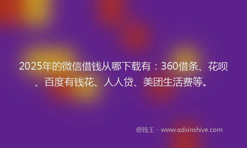2025年的微信借钱从哪下载有：360借条、花呗、百度有钱花、人人贷、美团生活费等。