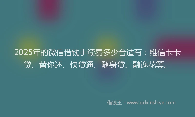 2025年的微信借钱手续费多少合适有：维信卡卡贷、替你还、快贷通、随身贷、融逸花等。