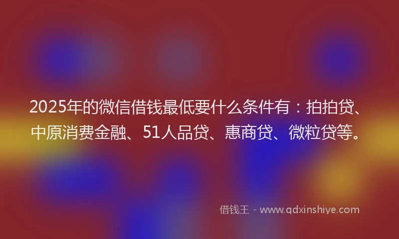 2025年的微信借钱最低要什么条件有：拍拍贷、中原消费金融、51人品贷、惠商贷、微粒贷等。