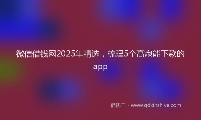 微信借钱网2025年精选，梳理5个高炮能下款的app