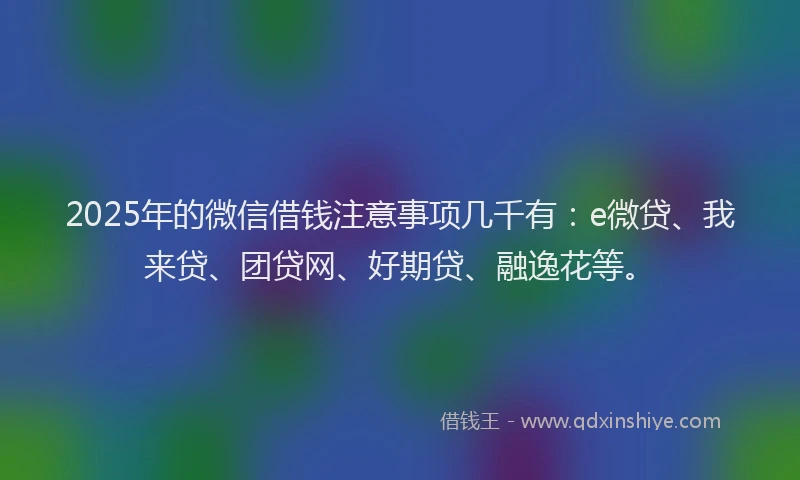 2025年的微信借钱注意事项几千有：e微贷、我来贷、团贷网、好期贷、融逸花等。