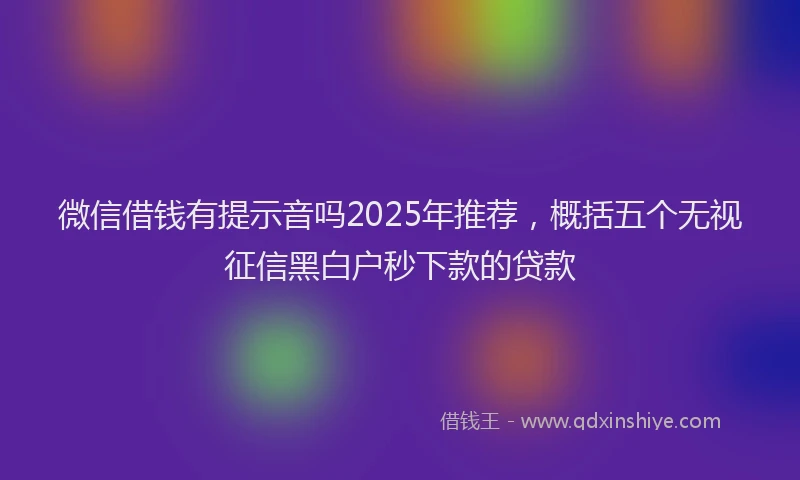 微信借钱有提示音吗2025年推荐，概括五个无视征信黑白户秒下款的贷款