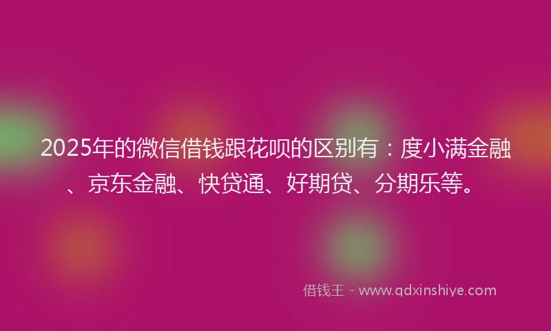 2025年的微信借钱跟花呗的区别有：度小满金融、京东金融、快贷通、好期贷、分期乐等。