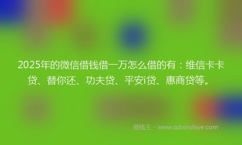 2025年的微信借钱借一万怎么借的有：维信卡卡贷、替你还、功夫贷、平安i贷、惠商贷等。