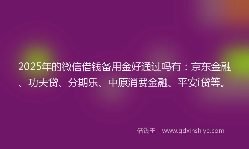 2025年的微信借钱备用金好通过吗有：京东金融、功夫贷、分期乐、中原消费金融、平安i贷等。