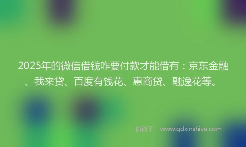 2025年的微信借钱咋要付款才能借有：京东金融、我来贷、百度有钱花、惠商贷、融逸花等。