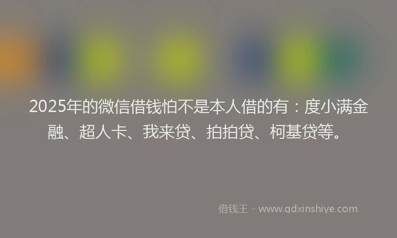 2025年的微信借钱怕不是本人借的有：度小满金融、超人卡、我来贷、拍拍贷、柯基贷等。