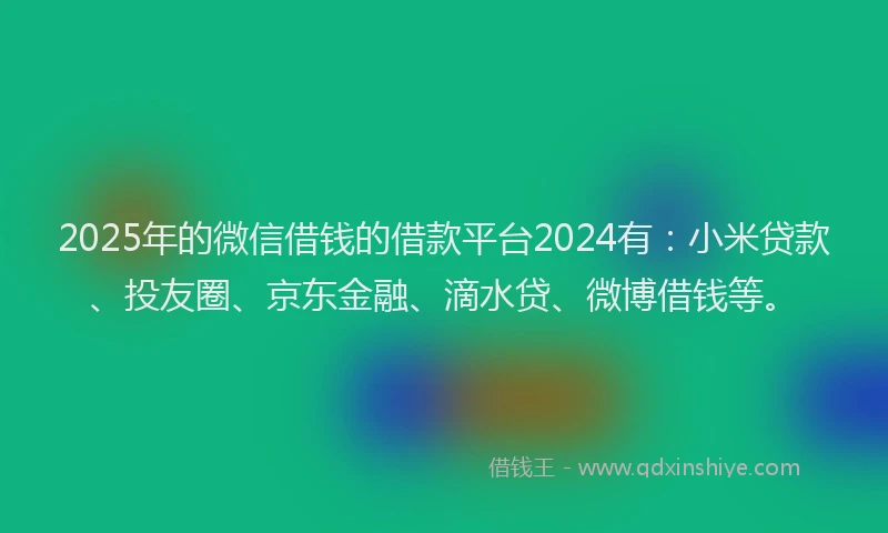 2025年的微信借钱的借款平台2024有：小米贷款、投友圈、京东金融、滴水贷、微博借钱等。