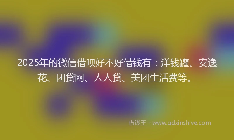 2025年的微信借呗好不好借钱有：洋钱罐、安逸花、团贷网、人人贷、美团生活费等。