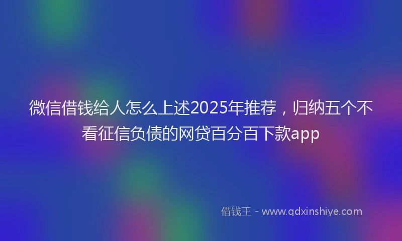 微信借钱给人怎么上述2025年推荐，归纳五个不看征信负债的网贷百分百下款app