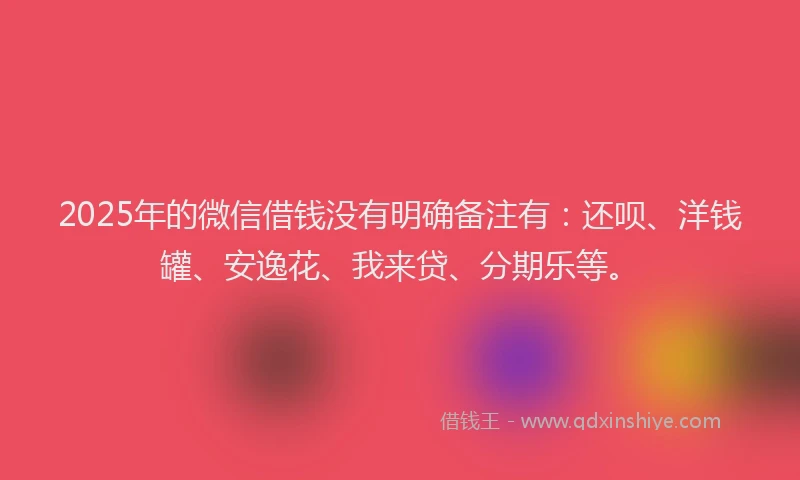2025年的微信借钱没有明确备注有：还呗、洋钱罐、安逸花、我来贷、分期乐等。