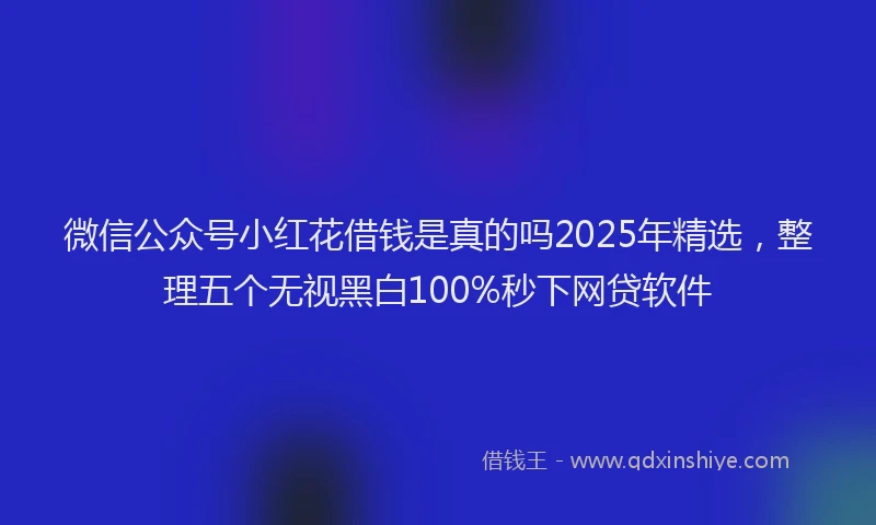 微信公众号小红花借钱是真的吗2025年精选，整理五个无视黑白100%秒下网贷软件