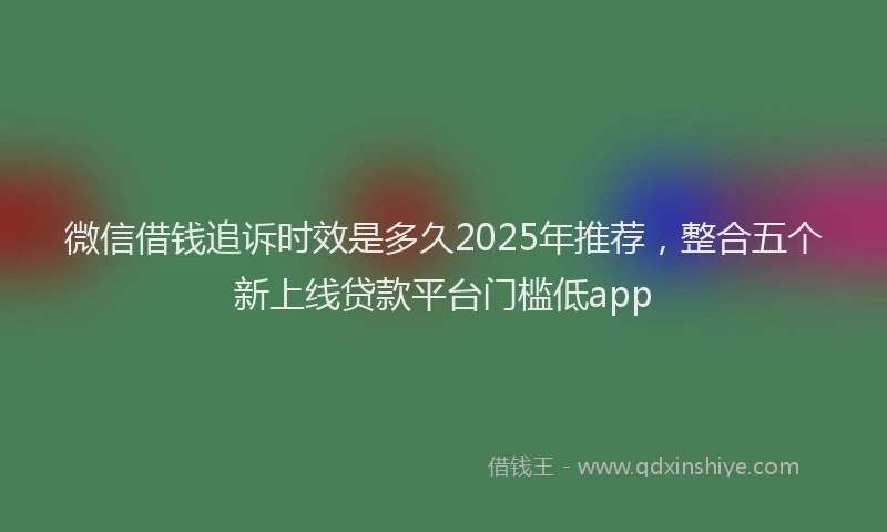 微信借钱追诉时效是多久2025年推荐，整合五个新上线贷款平台门槛低app