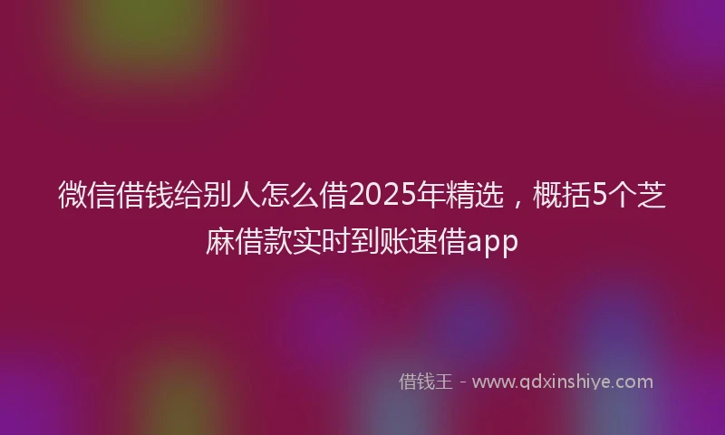 微信借钱给别人怎么借2025年精选，概括5个芝麻借款实时到账速借app