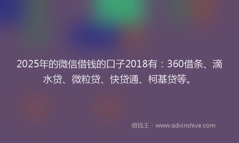 2025年的微信借钱的口子2018有：360借条、滴水贷、微粒贷、快贷通、柯基贷等。