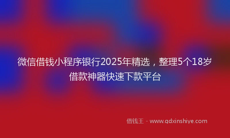 微信借钱小程序银行2025年精选，整理5个18岁借款神器快速下款平台
