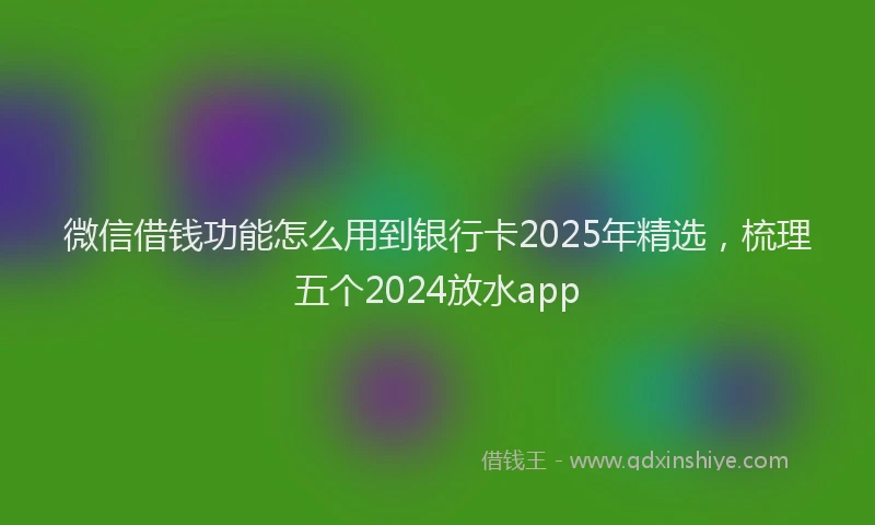 微信借钱功能怎么用到银行卡2025年精选，梳理五个2024放水app