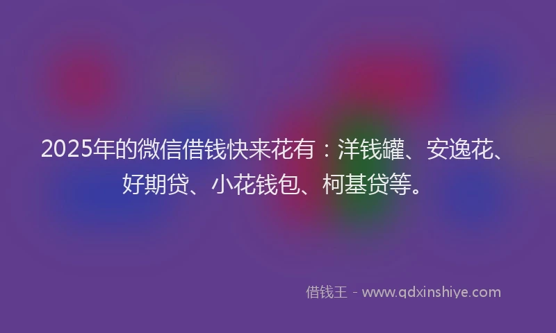 2025年的微信借钱快来花有：洋钱罐、安逸花、好期贷、小花钱包、柯基贷等。