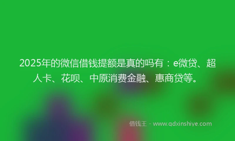 2025年的微信借钱提额是真的吗有：e微贷、超人卡、花呗、中原消费金融、惠商贷等。