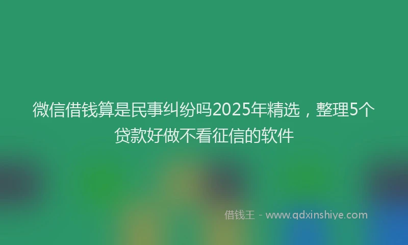 微信借钱算是民事纠纷吗2025年精选，整理5个贷款好做不看征信的软件