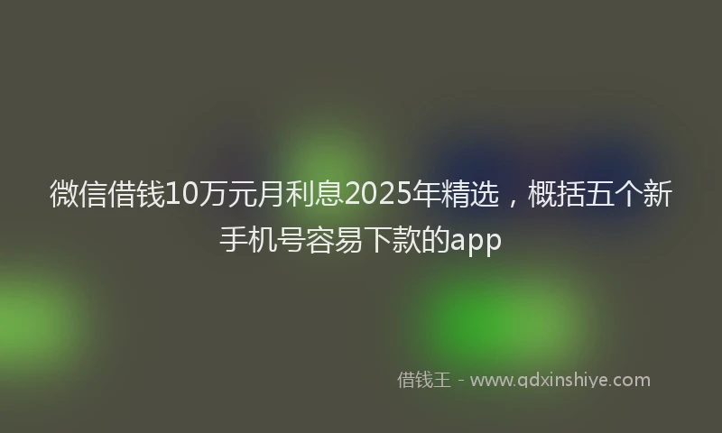 微信借钱10万元月利息2025年精选，概括五个新手机号容易下款的app