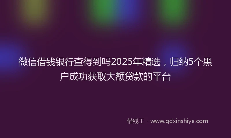 微信借钱银行查得到吗2025年精选，归纳5个黑户成功获取大额贷款的平台