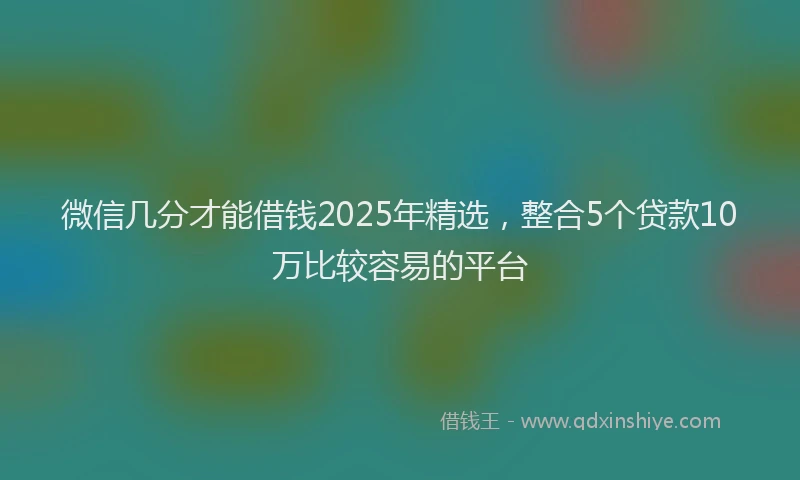 微信几分才能借钱2025年精选，整合5个贷款10万比较容易的平台