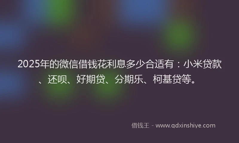 2025年的微信借钱花利息多少合适有：小米贷款、还呗、好期贷、分期乐、柯基贷等。