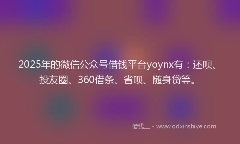 2025年的微信公众号借钱平台yoynx有：还呗、投友圈、360借条、省呗、随身贷等。