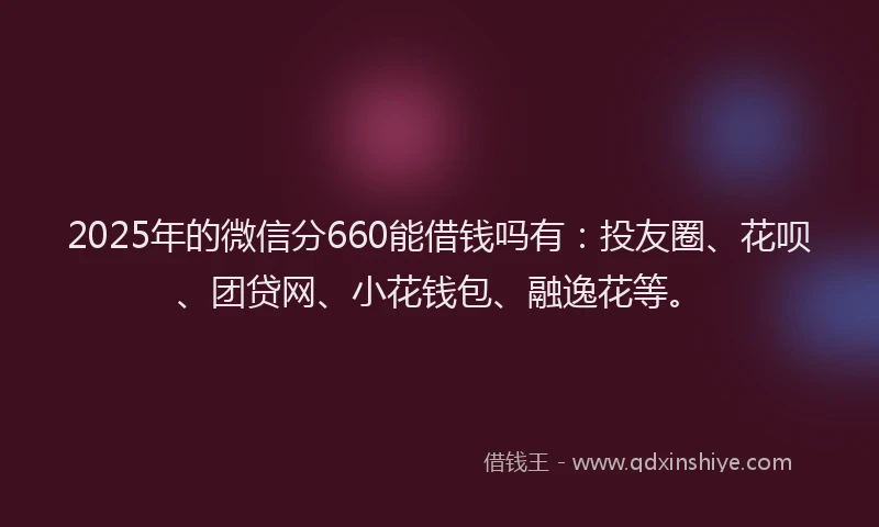 2025年的微信分660能借钱吗有：投友圈、花呗、团贷网、小花钱包、融逸花等。