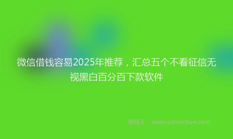 微信借钱容易2025年推荐，汇总五个不看征信无视黑白百分百下款软件