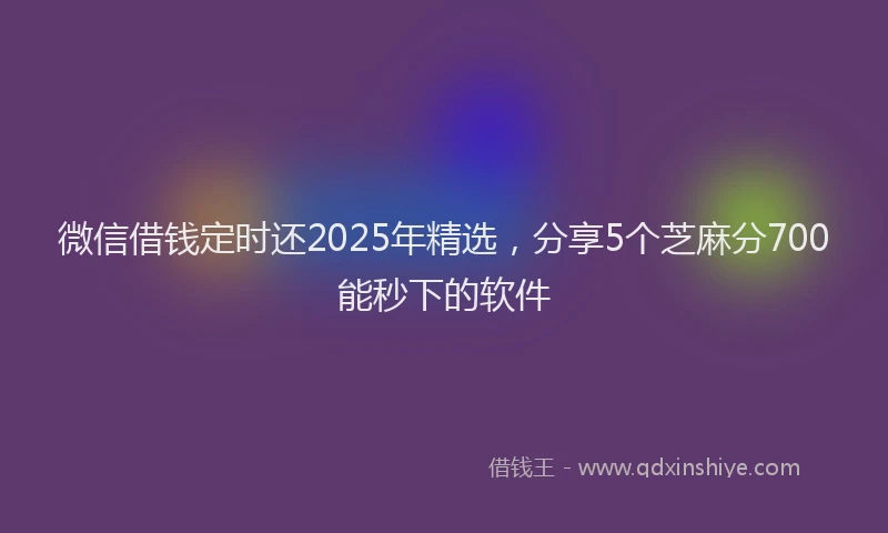 微信借钱定时还2025年精选，分享5个芝麻分700能秒下的软件
