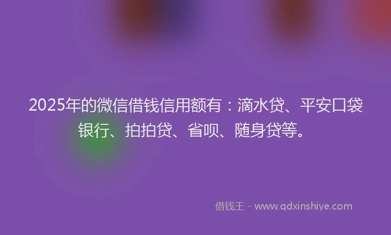 2025年的微信借钱信用额有：滴水贷、平安口袋银行、拍拍贷、省呗、随身贷等。