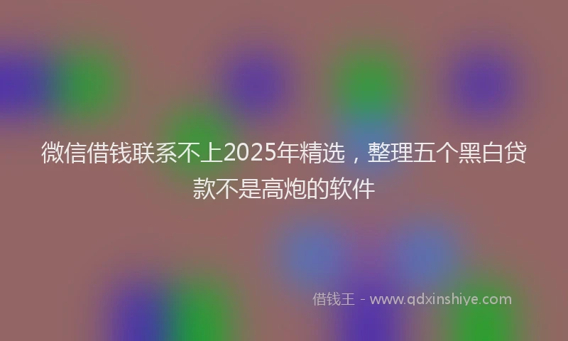 微信借钱联系不上2025年精选，整理五个黑白贷款不是高炮的软件