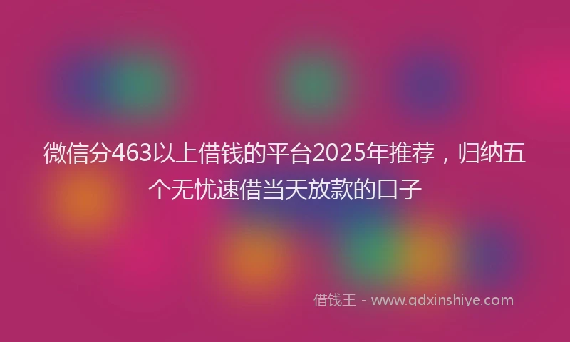 微信分463以上借钱的平台2025年推荐，归纳五个无忧速借当天放款的口子