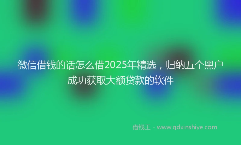 微信借钱的话怎么借2025年精选，归纳五个黑户成功获取大额贷款的软件