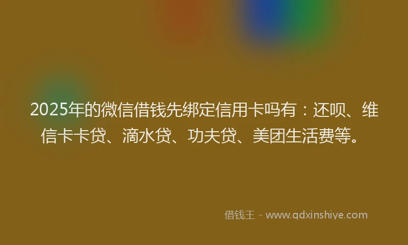 2025年的微信借钱先绑定信用卡吗有：还呗、维信卡卡贷、滴水贷、功夫贷、美团生活费等。