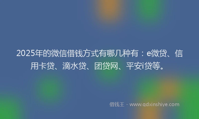 2025年的微信借钱方式有哪几种有：e微贷、信用卡贷、滴水贷、团贷网、平安i贷等。