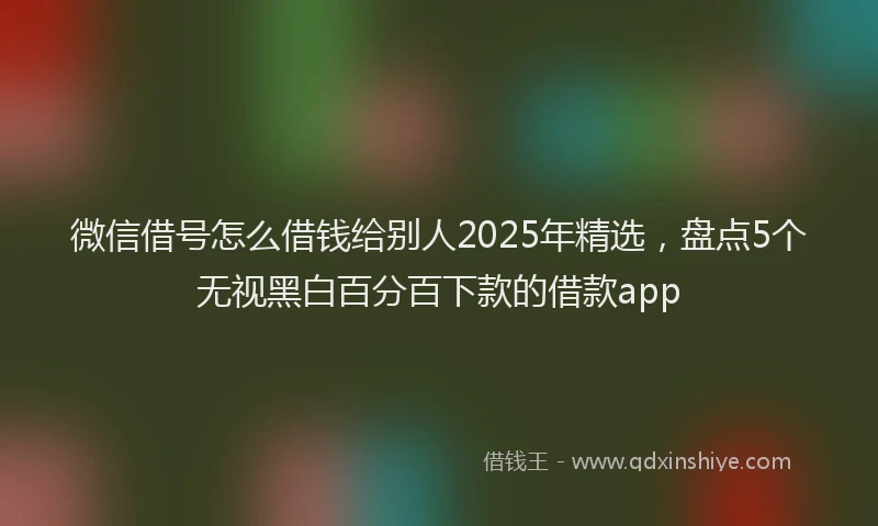 微信借号怎么借钱给别人2025年精选，盘点5个无视黑白百分百下款的借款app